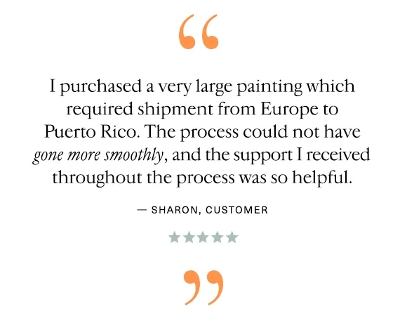 "I purchased a very large painting which required shipment from Europe to Puerto Rico. The process could not have gone more smoothly, and the support I received throughout the process was so helpful." — Sharon, Customer